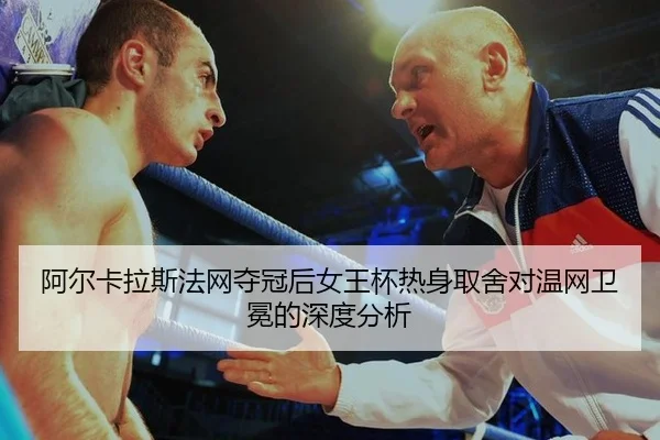 阿尔卡拉斯法网夺冠后女王杯热身取舍对温网卫冕的深度分析