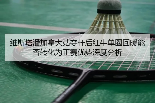 维斯塔潘加拿大站夺杆后红牛单圈回暖能否转化为正赛优势深度分析
